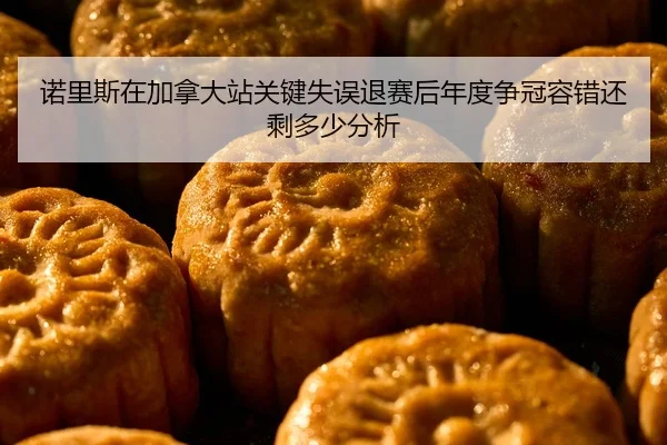 诺里斯在加拿大站关键失误退赛后年度争冠容错还剩多少分析
