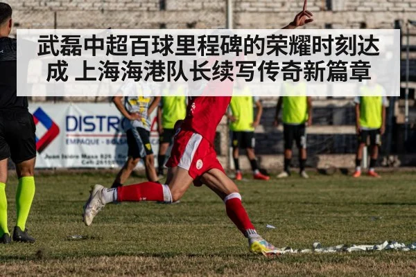武磊中超百球里程碑的荣耀时刻达成 上海海港队长续写传奇新篇章