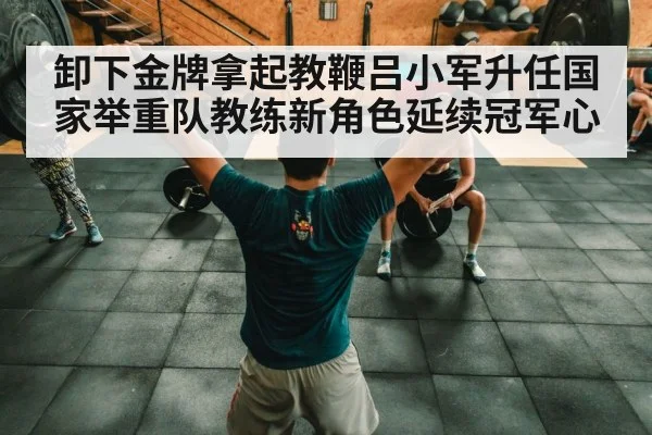 卸下金牌拿起教鞭吕小军升任国家举重队教练新角色延续冠军心