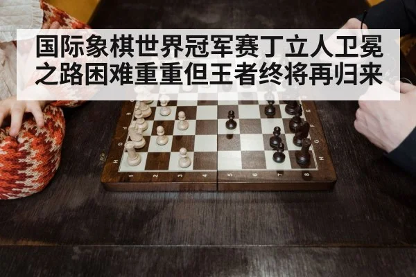 国际象棋世界冠军赛丁立人卫冕之路困难重重但王者终将再归来
